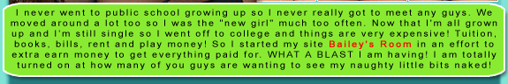 I never went to public school growing up so I never really got to meet any guys. We moved around a lot too so I was the "new girl" much too often. Now that I'm all grown up and Im still single so I went off to college and things are very expensive! Tuition, books, bills, rent and play money! So I started my site Bailey's Room in an effort to extra earn money to get everything paid for. WHAT A BLAST I am having! I am totally turned on at how many of you guys are wanting to see my naughty little bits naked!