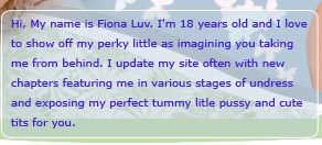 Hi, my name is Fiona Luv. I'm 18 years old and I love to show off my perky little ass imaging you taking me from behind. I update my site often with new chapters featuring me in various stages of undress and exposing my perfect tummy, little pussy and cute tits for you!