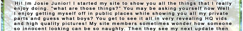 Hi! Im Josie Junior! I started my site to show you all the things that I reallyenjoy doing. what are those things? You may be asking yourself now Well I enjoy getting myself off in public places while showing you all my private parts and guess what boys? You get to see it all in very revealing HQ vidsand high quality pictures! My site members sometimes wonder how someone so innocent looking can be so naughty. Then they see my next update thenthey forget all about it and watch me play!